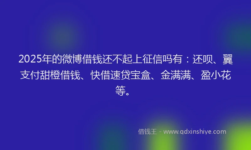 2025年的微博借钱还不起上征信吗有：还呗、翼支付甜橙借钱、快借速贷宝盒、金满满、盈小花等。