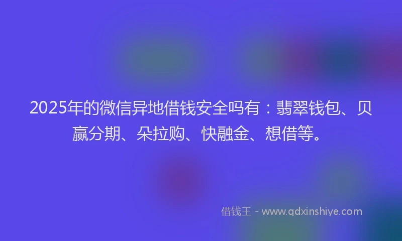 2025年的微信异地借钱安全吗有：翡翠钱包、贝赢分期、朵拉购、快融金、想借等。
