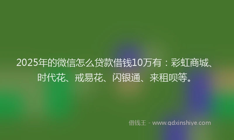 2025年的微信怎么贷款借钱10万有：彩虹商城、时代花、戒易花、闪银通、来租呗等。