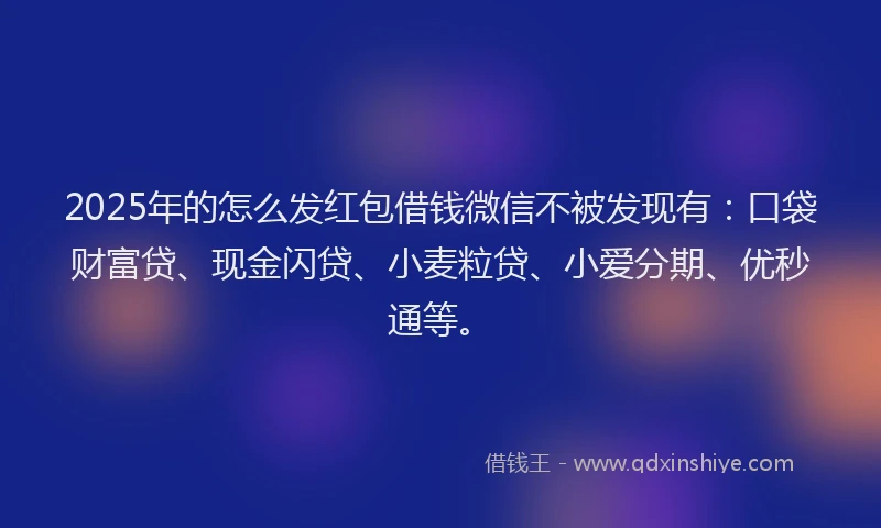 2025年的怎么发红包借钱微信不被发现有：口袋财富贷、现金闪贷、小麦粒贷、小爱分期、优秒通等。
