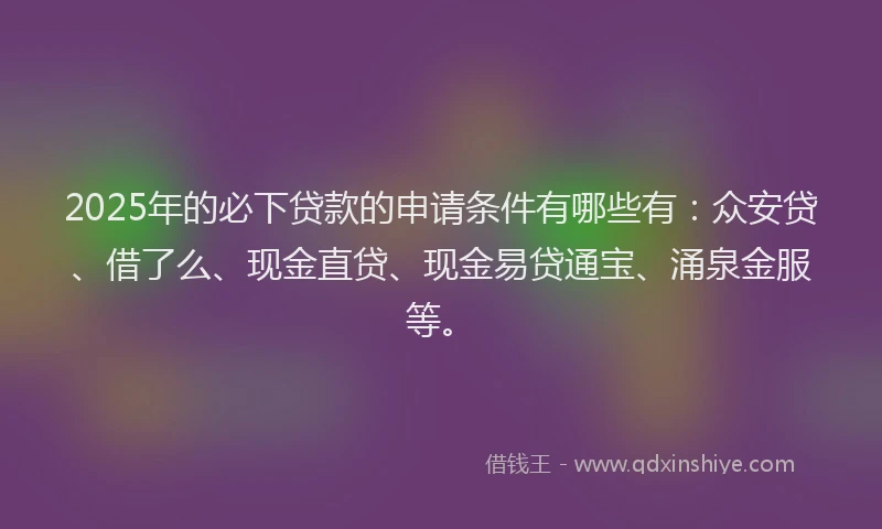 2025年的必下贷款的申请条件有哪些有：众安贷、借了么、现金直贷、现金易贷通宝、涌泉金服等。