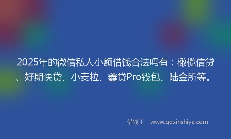 2025年的微信私人小额借钱合法吗有：橄榄信贷、好期快贷、小麦粒、鑫贷Pro钱包、陆金所等。