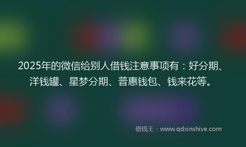 2025年的微信给别人借钱注意事项有：好分期、洋钱罐、星梦分期、普惠钱包、钱来花等。