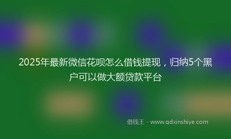 2025年最新微信花呗怎么借钱提现，归纳5个黑户可以做大额贷款平台