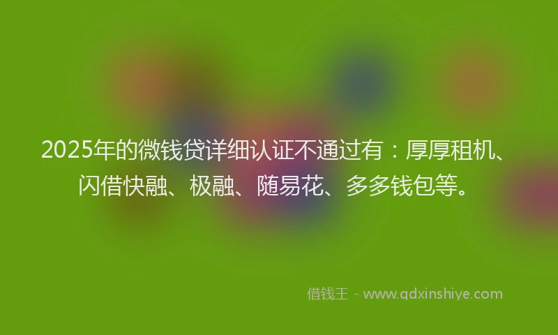 2025年的微钱贷详细认证不通过有：厚厚租机、闪借快融、极融、随易花、多多钱包等。