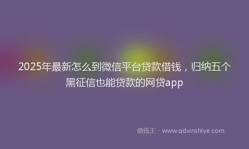 2025年最新怎么到微信平台贷款借钱，归纳五个黑征信也能贷款的网贷app