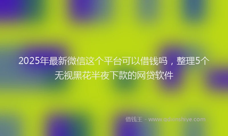 2025年最新微信这个平台可以借钱吗，整理5个无视黑花半夜下款的网贷软件