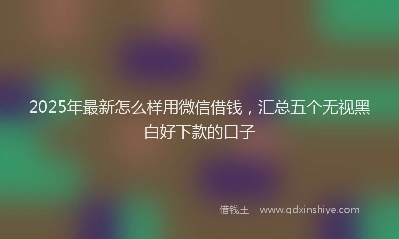 2025年最新怎么样用微信借钱，汇总五个无视黑白好下款的口子