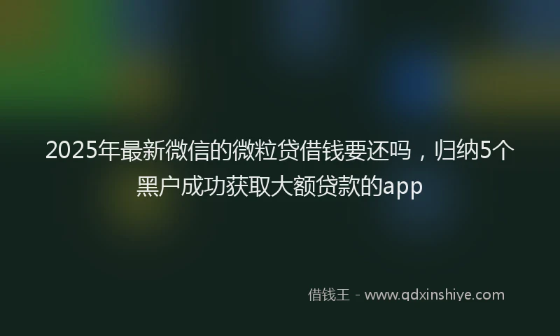 2025年最新微信的微粒贷借钱要还吗，归纳5个黑户成功获取大额贷款的app