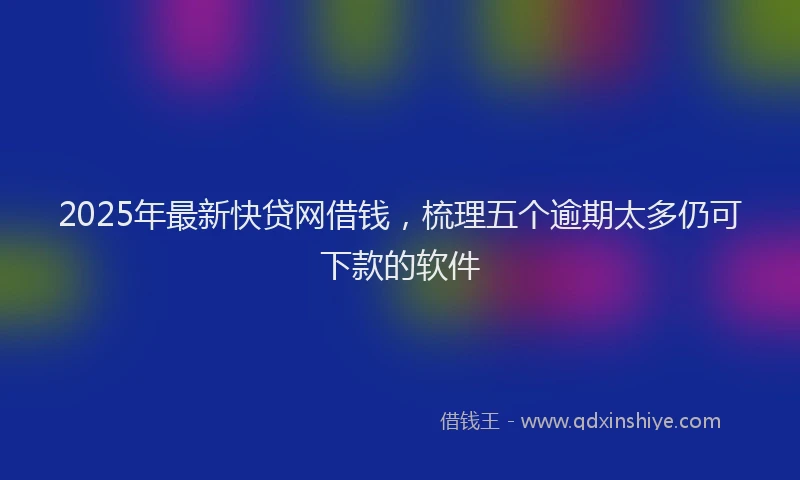 2025年最新快贷网借钱，梳理五个逾期太多仍可下款的软件
