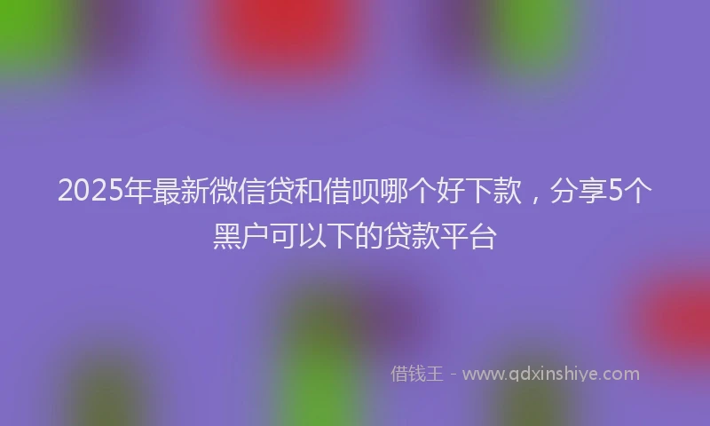 2025年最新微信贷和借呗哪个好下款，分享5个黑户可以下的贷款平台