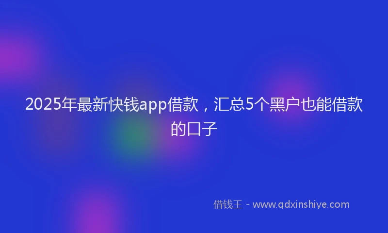 2025年最新快钱app借款，汇总5个黑户也能借款的口子