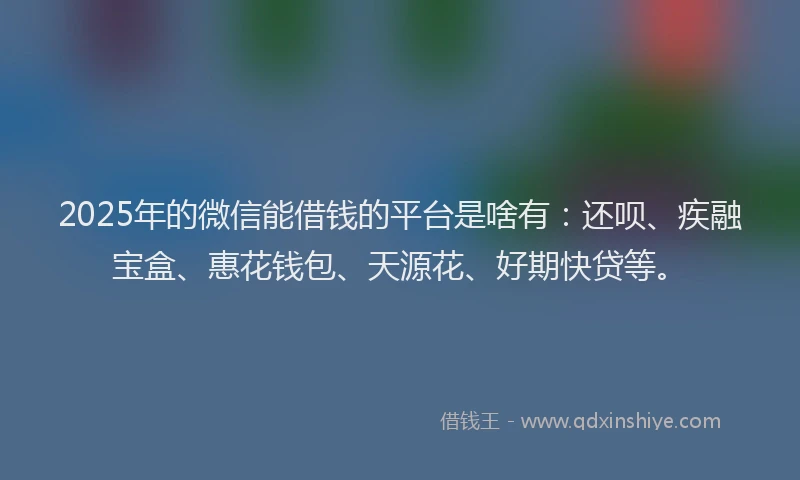 2025年的微信能借钱的平台是啥有：还呗、疾融宝盒、惠花钱包、天源花、好期快贷等。