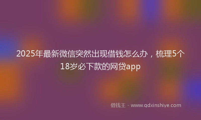 2025年最新微信突然出现借钱怎么办，梳理5个18岁必下款的网贷app