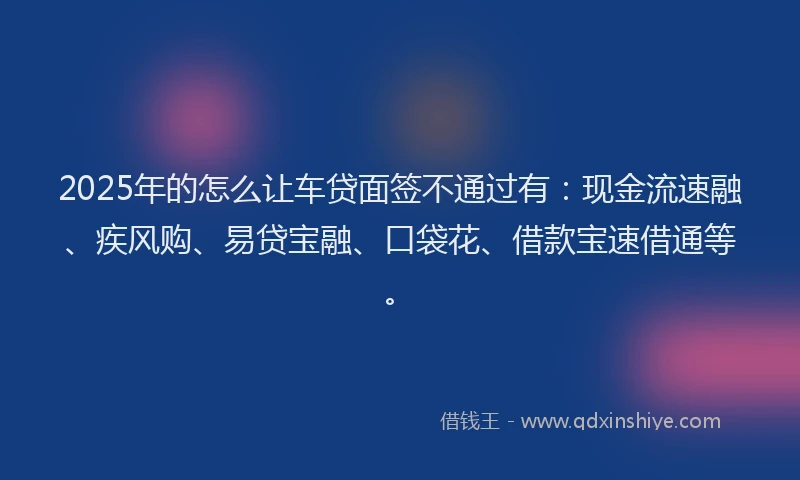 2025年的怎么让车贷面签不通过有：现金流速融、疾风购、易贷宝融、口袋花、借款宝速借通等。