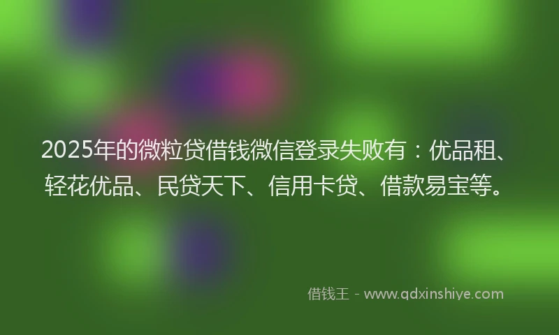 2025年的微粒贷借钱微信登录失败有：优品租、轻花优品、民贷天下、信用卡贷、借款易宝等。