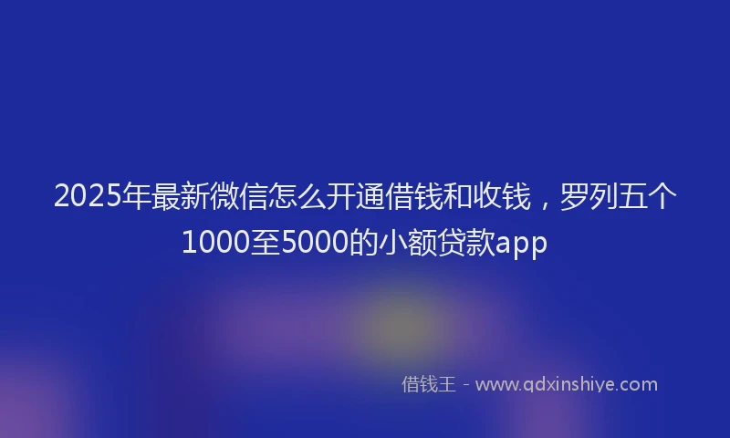 2025年最新微信怎么开通借钱和收钱，罗列五个1000至5000的小额贷款app