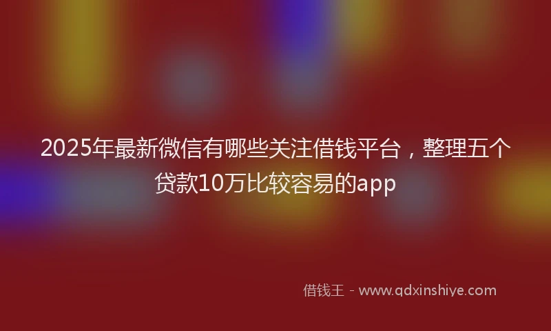2025年最新微信有哪些关注借钱平台，整理五个贷款10万比较容易的app