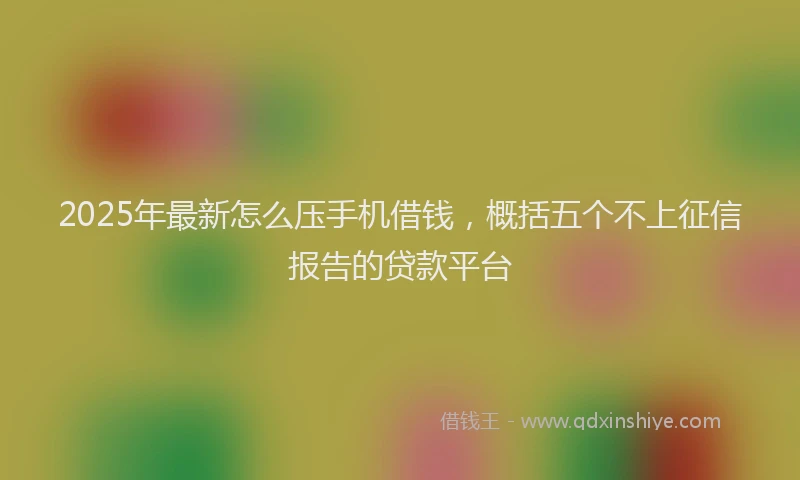 2025年最新怎么压手机借钱，概括五个不上征信报告的贷款平台
