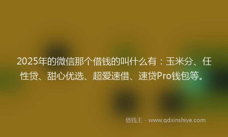 2025年的微信那个借钱的叫什么有：玉米分、任性贷、甜心优选、超爱速借、速贷Pro钱包等。