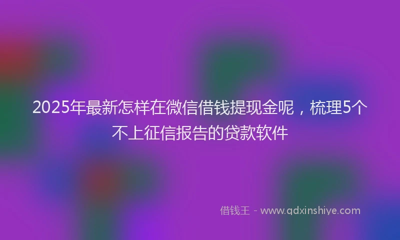 2025年最新怎样在微信借钱提现金呢，梳理5个不上征信报告的贷款软件