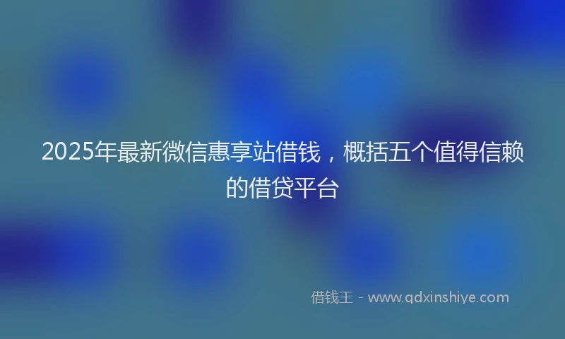 2025年最新微信惠享站借钱，概括五个值得信赖的借贷平台