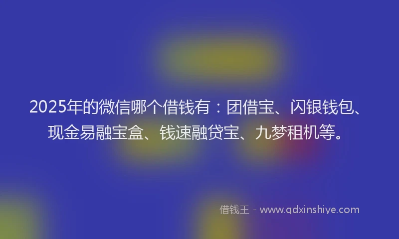 2025年的微信哪个借钱有：团借宝、闪银钱包、现金易融宝盒、钱速融贷宝、九梦租机等。