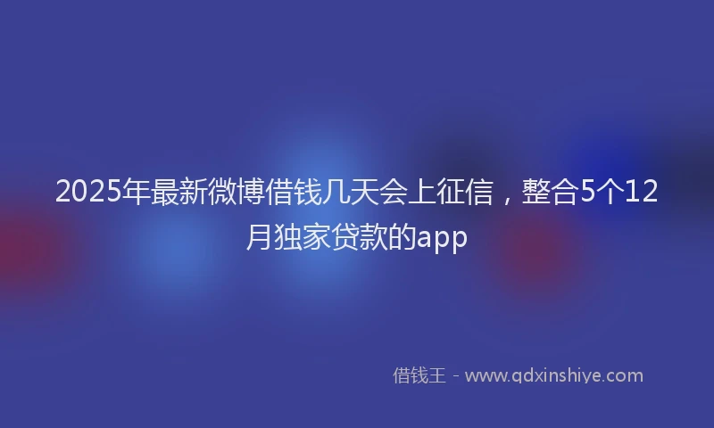2025年最新微博借钱几天会上征信，整合5个12月独家贷款的app