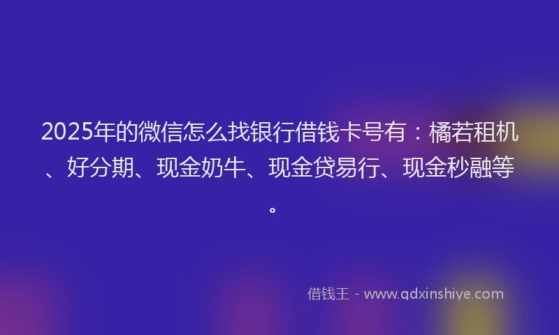 2025年的微信怎么找银行借钱卡号有：橘若租机、好分期、现金奶牛、现金贷易行、现金秒融等。