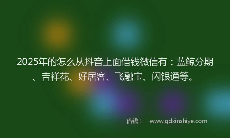 2025年的怎么从抖音上面借钱微信有：蓝鲸分期、吉祥花、好居客、飞融宝、闪银通等。