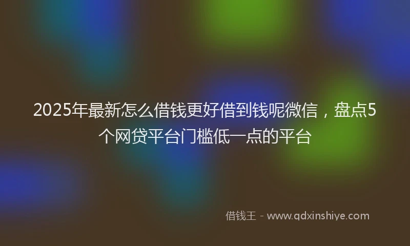 2025年最新怎么借钱更好借到钱呢微信，盘点5个网贷平台门槛低一点的平台