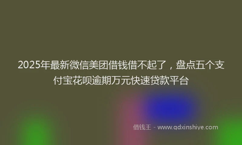 2025年最新微信美团借钱借不起了，盘点五个支付宝花呗逾期万元快速贷款平台