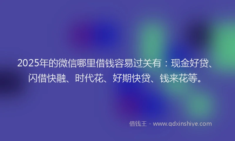 2025年的微信哪里借钱容易过关有：现金好贷、闪借快融、时代花、好期快贷、钱来花等。