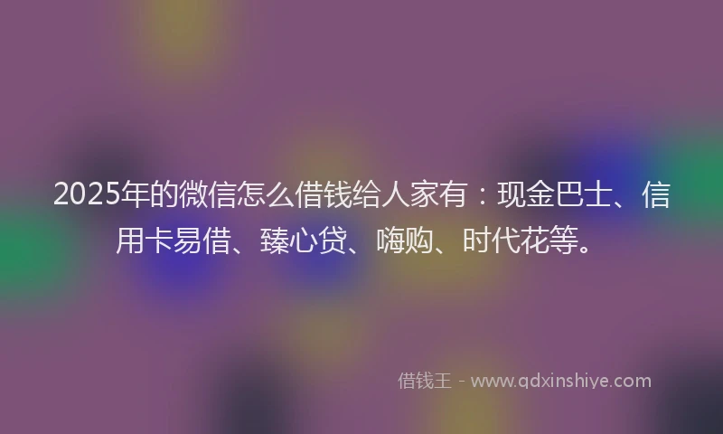 2025年的微信怎么借钱给人家有：现金巴士、信用卡易借、臻心贷、嗨购、时代花等。