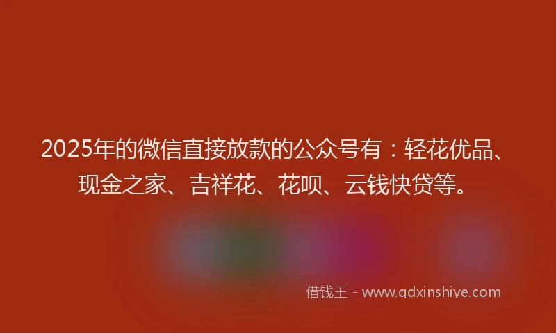 2025年的微信直接放款的公众号有：轻花优品、现金之家、吉祥花、花呗、云钱快贷等。