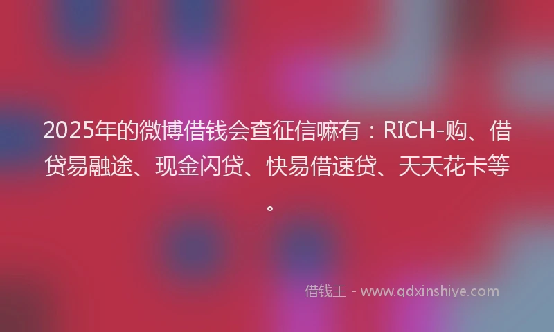 2025年的微博借钱会查征信嘛有：RICH-购、借贷易融途、现金闪贷、快易借速贷、天天花卡等。