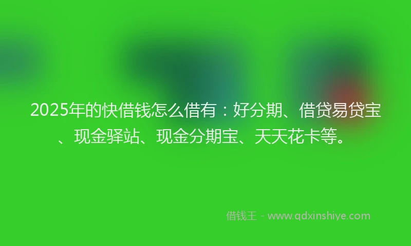 2025年的快借钱怎么借有：好分期、借贷易贷宝、现金驿站、现金分期宝、天天花卡等。