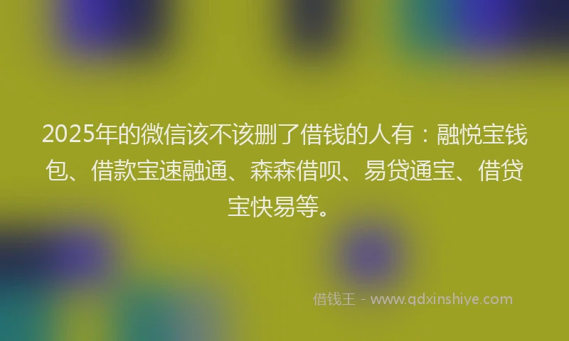2025年的微信该不该删了借钱的人有：融悦宝钱包、借款宝速融通、森森借呗、易贷通宝、借贷宝快易等。