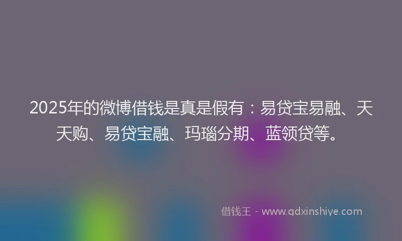 2025年的微博借钱是真是假有：易贷宝易融、天天购、易贷宝融、玛瑙分期、蓝领贷等。