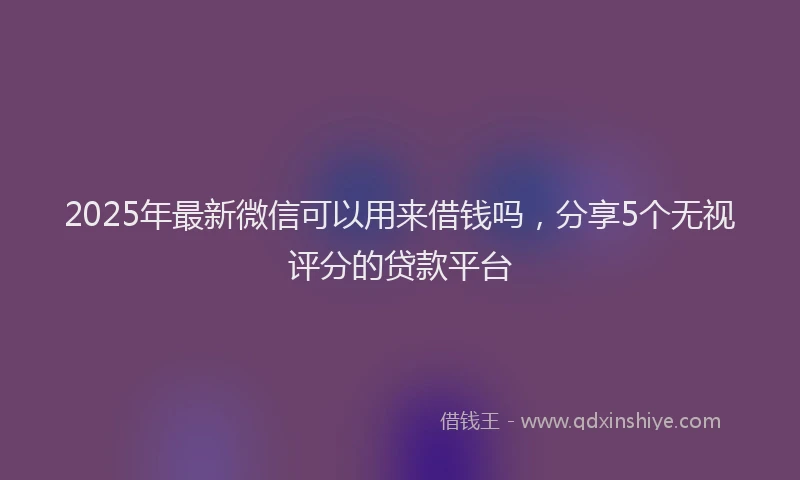 2025年最新微信可以用来借钱吗，分享5个无视评分的贷款平台