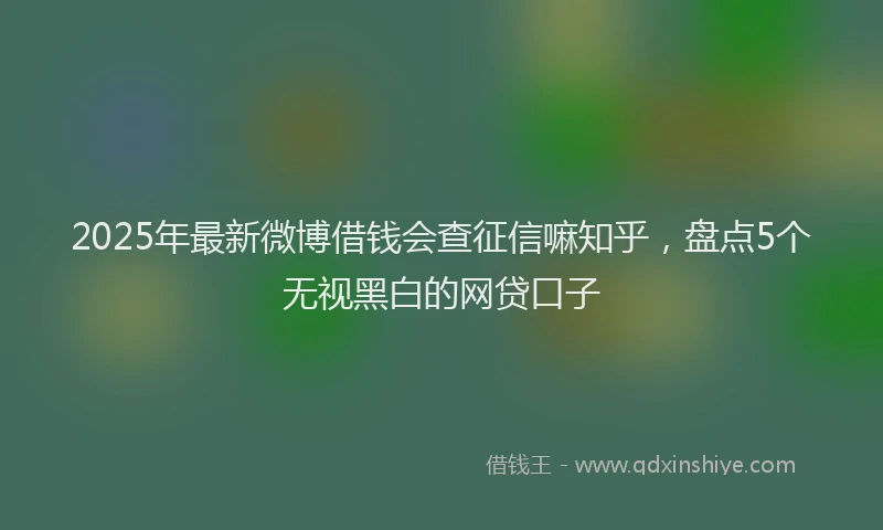 2025年最新微博借钱会查征信嘛知乎，盘点5个无视黑白的网贷口子