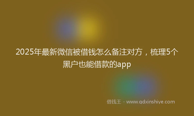 2025年最新微信被借钱怎么备注对方，梳理5个黑户也能借款的app