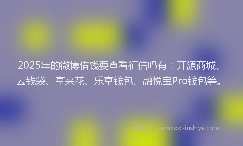 2025年的微博借钱要查看征信吗有：开源商城、云钱袋、享来花、乐享钱包、融悦宝Pro钱包等。