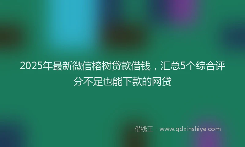 2025年最新微信榕树贷款借钱，汇总5个综合评分不足也能下款的网贷