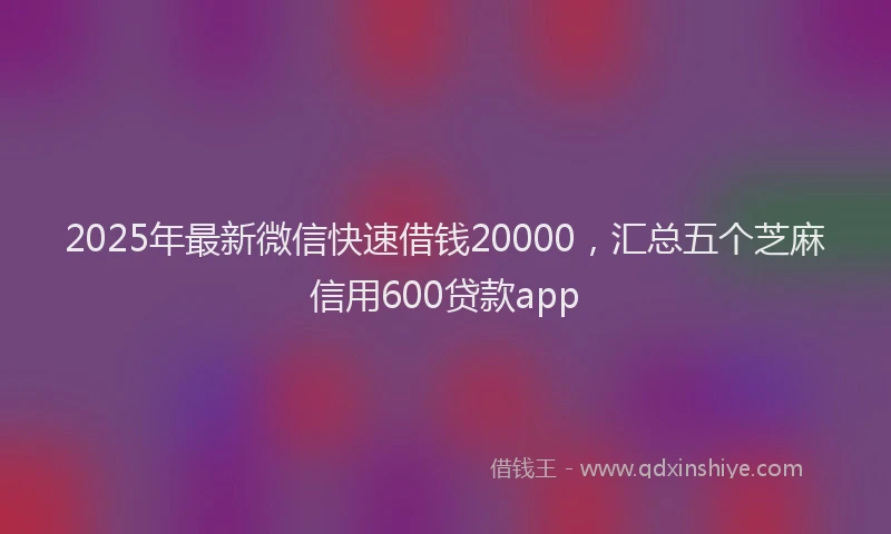 2025年最新微信快速借钱20000，汇总五个芝麻信用600贷款app