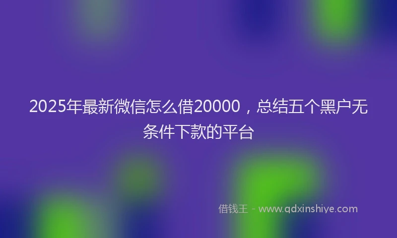 2025年最新微信怎么借20000，总结五个黑户无条件下款的平台
