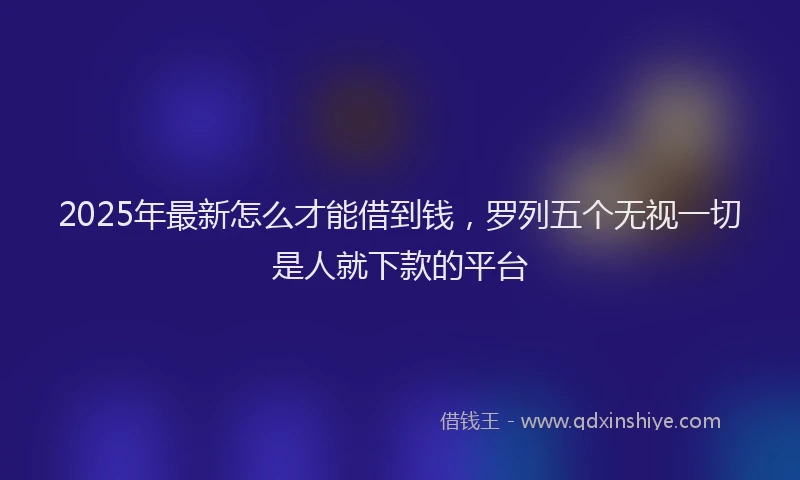 2025年最新怎么才能借到钱，罗列五个无视一切是人就下款的平台
