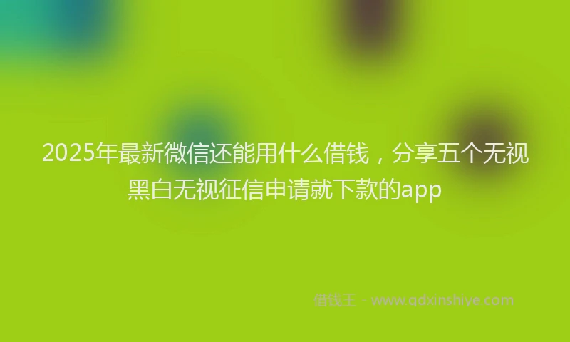 2025年最新微信还能用什么借钱，分享五个无视黑白无视征信申请就下款的app