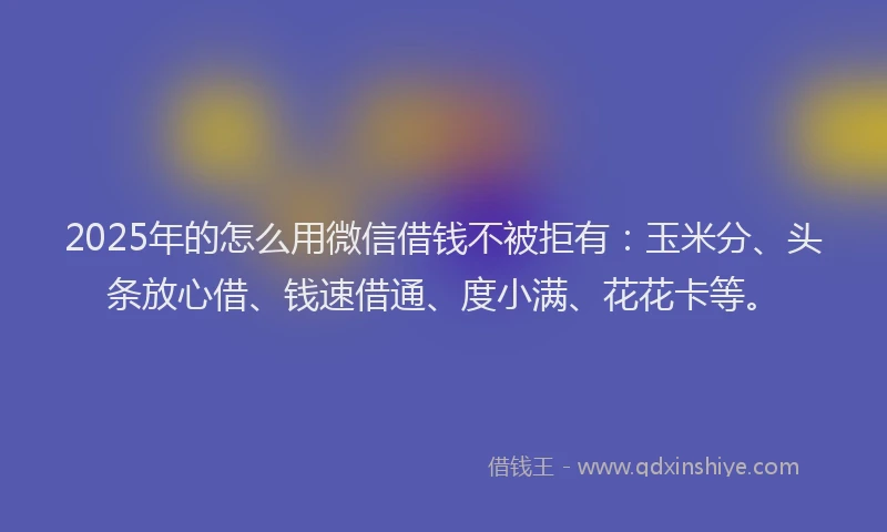 2025年的怎么用微信借钱不被拒有：玉米分、头条放心借、钱速借通、度小满、花花卡等。