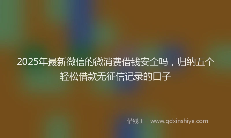 2025年最新微信的微消费借钱安全吗，归纳五个轻松借款无征信记录的口子